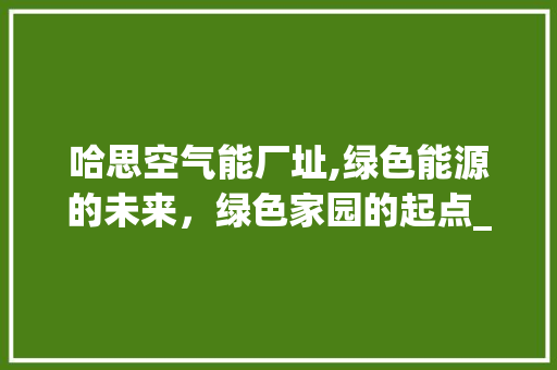 哈思空气能厂址,绿色能源的未来，绿色家园的起点_哈思空气能厂址 哈思空气能厂址,绿色能源的未来，绿色家园的起点_哈思空气能厂址 家电维护