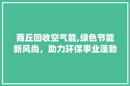 商丘回收空气能,绿色节能新风尚，助力环保事业蓬勃发展_商丘回收空气能估价 商丘回收空气能,绿色节能新风尚，助力环保事业蓬勃发展_商丘回收空气能估价 清洁保养