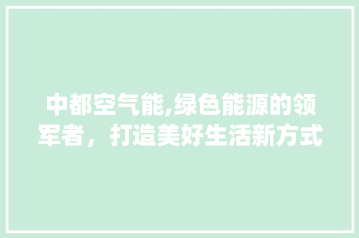 中都空气能,绿色能源的领军者，打造美好生活新方式_中都空气能 中都空气能,绿色能源的领军者，打造美好生活新方式_中都空气能 洁具维修