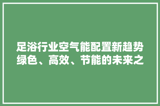足浴行业空气能配置新趋势绿色、高效、节能的未来之路 空调