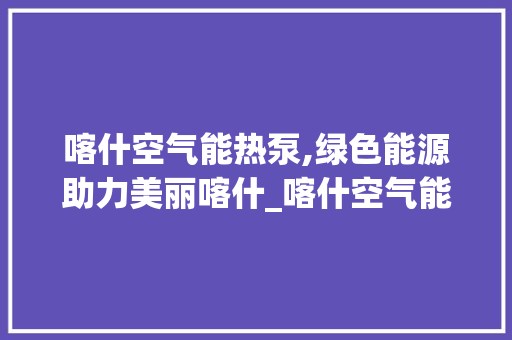 喀什空气能热泵,绿色能源助力美丽喀什_喀什空气能热泵系列 喀什空气能热泵,绿色能源助力美丽喀什_喀什空气能热泵系列 家电维护