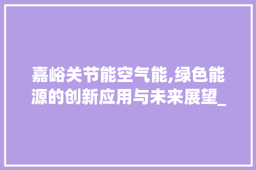 嘉峪关节能空气能,绿色能源的创新应用与未来展望_嘉峪关节能空气能 嘉峪关节能空气能,绿色能源的创新应用与未来展望_嘉峪关节能空气能 灯具安装
