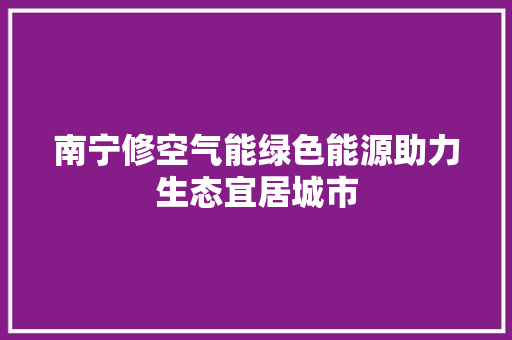 南宁修空气能绿色能源助力生态宜居城市 洁具维修