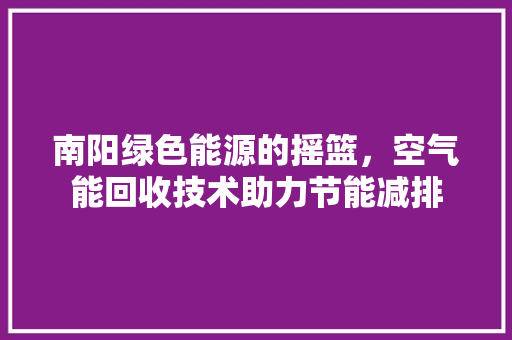 南阳绿色能源的摇篮，空气能回收技术助力节能减排 洁具维修