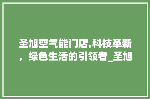 圣旭空气能门店,科技革新，绿色生活的引领者_圣旭空气能门店 圣旭空气能门店,科技革新，绿色生活的引领者_圣旭空气能门店 家电维护