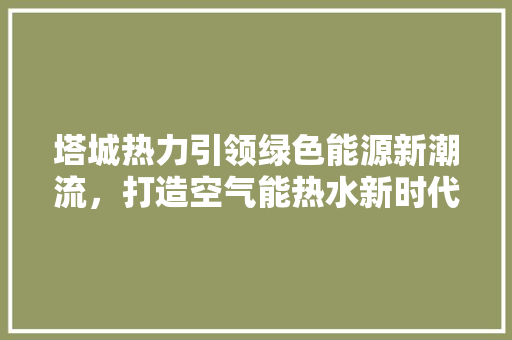 塔城热力引领绿色能源新潮流，打造空气能热水新时代 装修设计