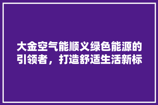 大金空气能顺义绿色能源的引领者，打造舒适生活新标杆 洁具维修
