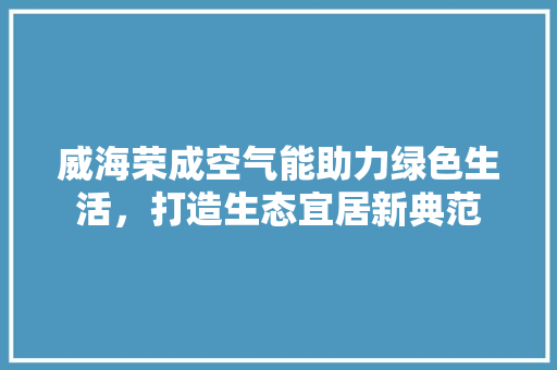 威海荣成空气能助力绿色生活，打造生态宜居新典范 翻新改色