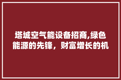 塔城空气能设备招商,绿色能源的先锋，财富增长的机遇_塔城空气能设备招商 塔城空气能设备招商,绿色能源的先锋，财富增长的机遇_塔城空气能设备招商 装修设计