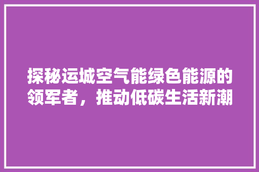 探秘运城空气能绿色能源的领军者，推动低碳生活新潮流 装修设计