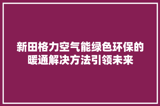 新田格力空气能绿色环保的暖通解决方法引领未来 翻新改色
