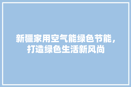 新疆家用空气能绿色节能，打造绿色生活新风尚 家居维修