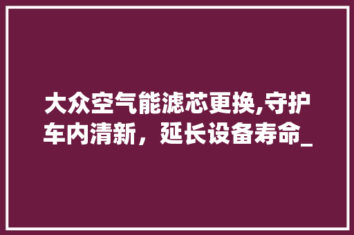 大众空气能滤芯更换,守护车内清新，延长设备寿命_大众空气能滤芯更换 大众空气能滤芯更换,守护车内清新，延长设备寿命_大众空气能滤芯更换 空调