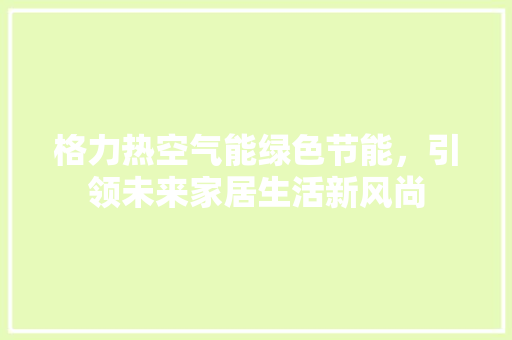 格力热空气能绿色节能，引领未来家居生活新风尚 贴膜
