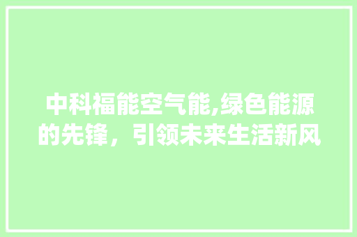 中科福能空气能,绿色能源的先锋，引领未来生活新风尚_中科福能空气能 中科福能空气能,绿色能源的先锋，引领未来生活新风尚_中科福能空气能 家居维修