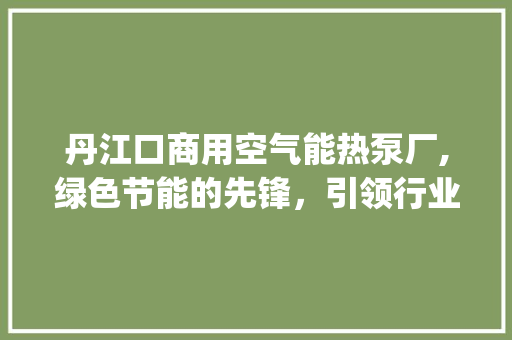 丹江口商用空气能热泵厂,绿色节能的先锋，引领行业新潮流_丹江口商用空气能热泵厂 丹江口商用空气能热泵厂,绿色节能的先锋，引领行业新潮流_丹江口商用空气能热泵厂 翻新改色