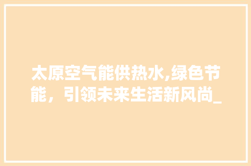 太原空气能供热水,绿色节能，引领未来生活新风尚_太原空气能供热水 太原空气能供热水,绿色节能，引领未来生活新风尚_太原空气能供热水 洁具维修