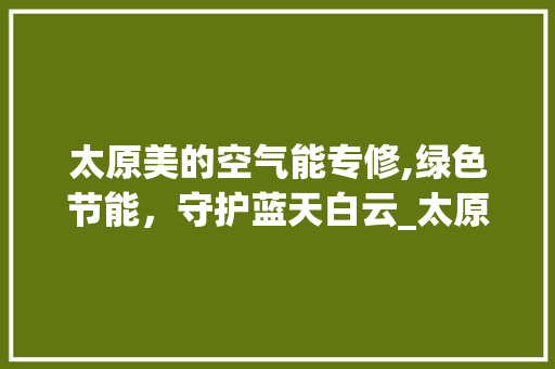 太原美的空气能专修,绿色节能，守护蓝天白云_太原美的空气能专修 太原美的空气能专修,绿色节能，守护蓝天白云_太原美的空气能专修 家电维护