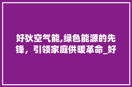 好狄空气能,绿色能源的先锋，引领家庭供暖革命_好狄空气能代码 好狄空气能,绿色能源的先锋，引领家庭供暖革命_好狄空气能代码 翻新改色