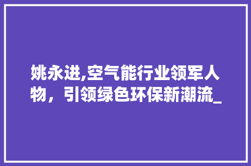 姚永进,空气能行业领军人物，引领绿色环保新潮流_空气能姚永进 姚永进,空气能行业领军人物，引领绿色环保新潮流_空气能姚永进 热水器
