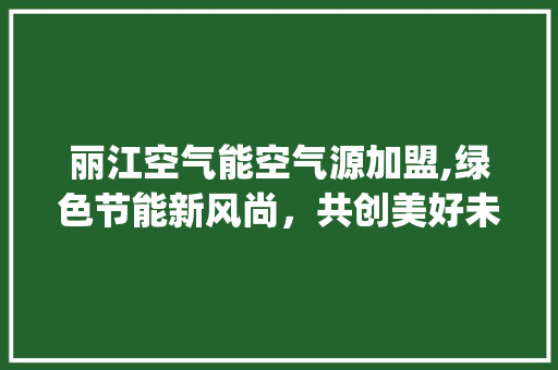 丽江空气能空气源加盟,绿色节能新风尚，共创美好未来_丽江空气能空气源加盟 丽江空气能空气源加盟,绿色节能新风尚，共创美好未来_丽江空气能空气源加盟 贴膜