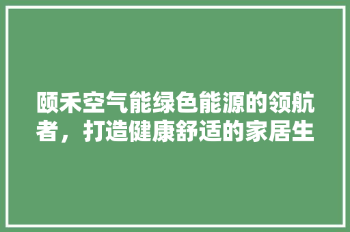 颐禾空气能绿色能源的领航者，打造健康舒适的家居生活 装修设计