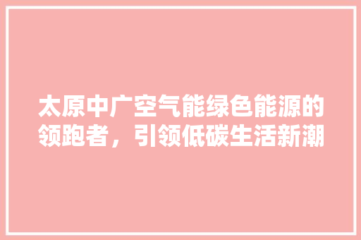 太原中广空气能绿色能源的领跑者，引领低碳生活新潮流 空调