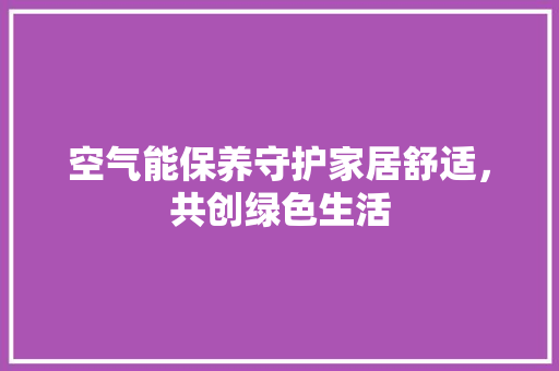 空气能保养守护家居舒适，共创绿色生活 家居维修