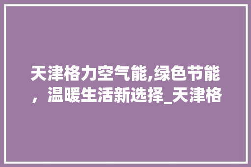 天津格力空气能,绿色节能，温暖生活新选择_天津格力空气能电话 天津格力空气能,绿色节能，温暖生活新选择_天津格力空气能电话 清洁保养
