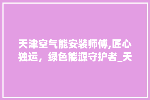天津空气能安装师傅,匠心独运，绿色能源守护者_天津空气能安装师傅 天津空气能安装师傅,匠心独运，绿色能源守护者_天津空气能安装师傅 翻新改色