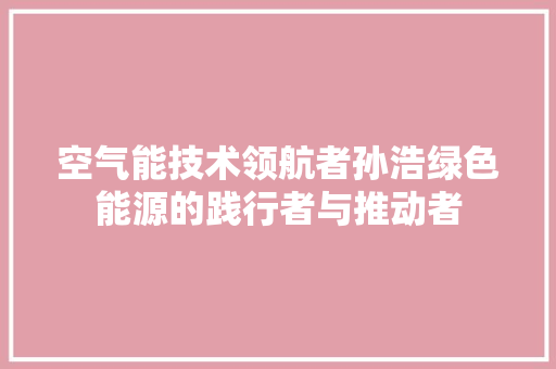 空气能技术领航者孙浩绿色能源的践行者与推动者 龙头管件