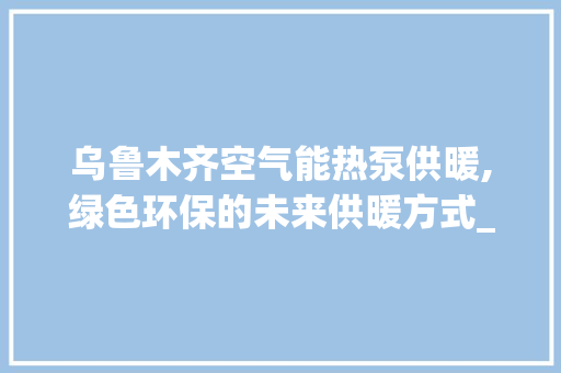 乌鲁木齐空气能热泵供暖,绿色环保的未来供暖方式_乌鲁木齐空气能热泵供暖 乌鲁木齐空气能热泵供暖,绿色环保的未来供暖方式_乌鲁木齐空气能热泵供暖 龙头管件