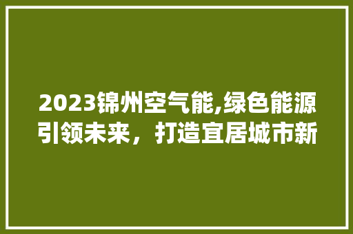2023锦州空气能,绿色能源引领未来，打造宜居城市新标杆_2023锦州空气能 2023锦州空气能,绿色能源引领未来，打造宜居城市新标杆_2023锦州空气能 水电维修