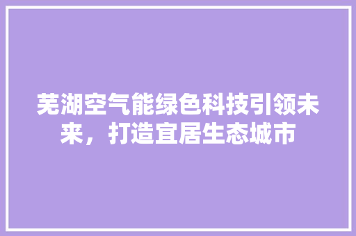 芜湖空气能绿色科技引领未来，打造宜居生态城市 家电维护