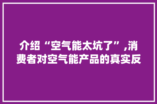介绍“空气能太坑了”,消费者对空气能产品的真实反馈与反思_空气能太坑了 介绍“空气能太坑了”,消费者对空气能产品的真实反馈与反思_空气能太坑了 贴膜