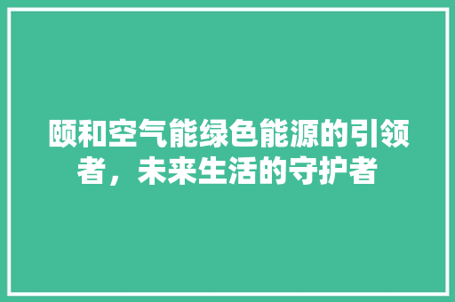 颐和空气能绿色能源的引领者，未来生活的守护者 水电维修