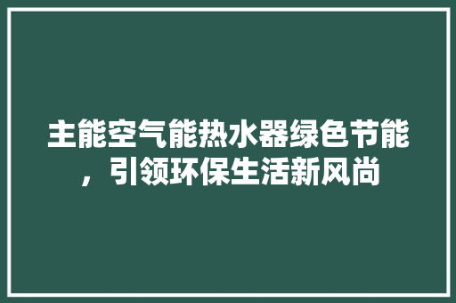 主能空气能热水器绿色节能，引领环保生活新风尚 家电维护