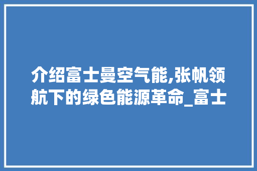 介绍富士曼空气能,张帆领航下的绿色能源革命_富士曼空气能张帆 介绍富士曼空气能,张帆领航下的绿色能源革命_富士曼空气能张帆 水电维修