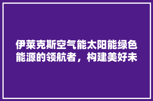 伊莱克斯空气能太阳能绿色能源的领航者，构建美好未来家园 清洁保养