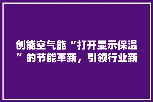 创能空气能“打开显示保温”的节能革新，引领行业新风向 冰箱
