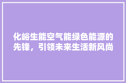 化峪生能空气能绿色能源的先锋，引领未来生活新风尚 翻新改色