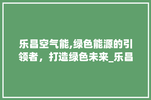 乐昌空气能,绿色能源的引领者，打造绿色未来_乐昌空气能 乐昌空气能,绿色能源的引领者，打造绿色未来_乐昌空气能 清洁保养