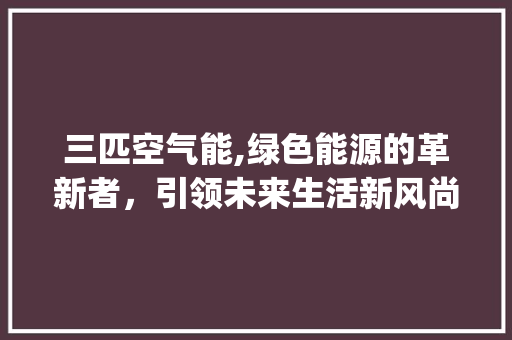 三匹空气能,绿色能源的革新者，引领未来生活新风尚_急需三匹空气能 三匹空气能,绿色能源的革新者，引领未来生活新风尚_急需三匹空气能 旧房改造