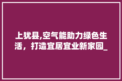 上犹县,空气能助力绿色生活，打造宜居宜业新家园_上犹县空气能 上犹县,空气能助力绿色生活，打造宜居宜业新家园_上犹县空气能 空调