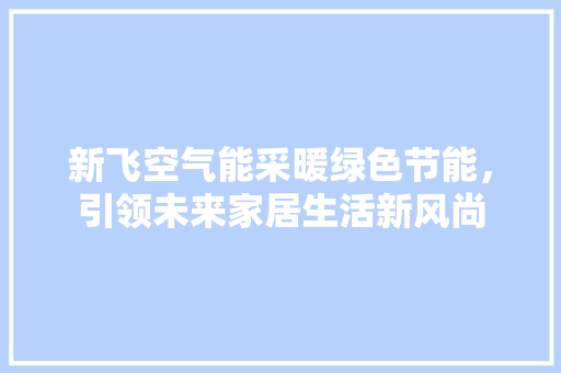 新飞空气能采暖绿色节能，引领未来家居生活新风尚 家居维修