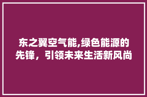东之翼空气能,绿色能源的先锋，引领未来生活新风尚_东之翼空气能 东之翼空气能,绿色能源的先锋，引领未来生活新风尚_东之翼空气能 清洁保养