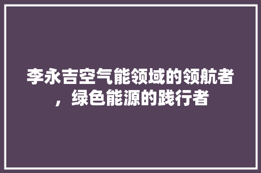 李永吉空气能领域的领航者，绿色能源的践行者 龙头管件