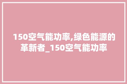 150空气能功率,绿色能源的革新者_150空气能功率 150空气能功率,绿色能源的革新者_150空气能功率 水电维修
