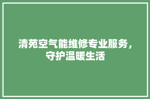清苑空气能维修专业服务，守护温暖生活 家居维修