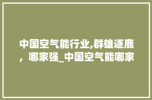 中国空气能行业,群雄逐鹿，哪家强_中国空气能哪家强 中国空气能行业,群雄逐鹿，哪家强_中国空气能哪家强 热水器